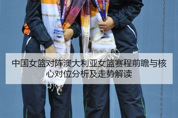 中国女篮对阵澳大利亚女篮赛程前瞻与核心对位分析及走势解读 - leyuapp