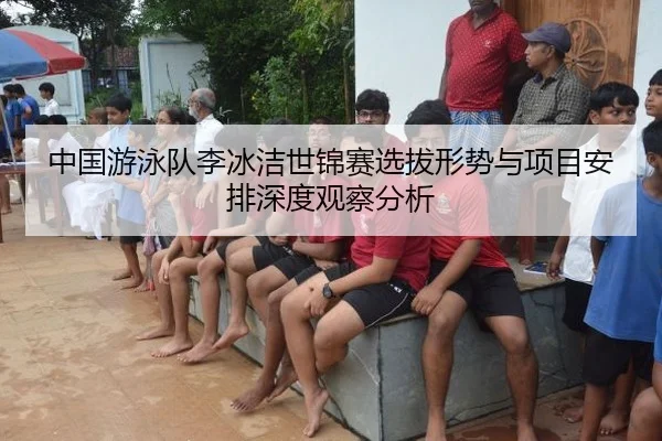中国游泳队李冰洁世锦赛选拔形势与项目安排深度观察分析