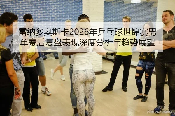雷纳多奥斯卡2026年乒乓球世锦赛男单赛后复盘表现深度分析与趋势展望