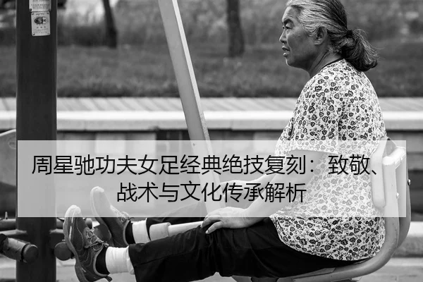 周星驰功夫女足经典绝技复刻：致敬、战术与文化传承解析